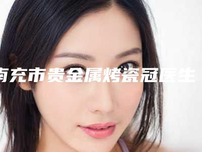 南充市贵金属烤瓷冠医生上榜清单前十佳人气医生公布-南充市晏燕口腔医生