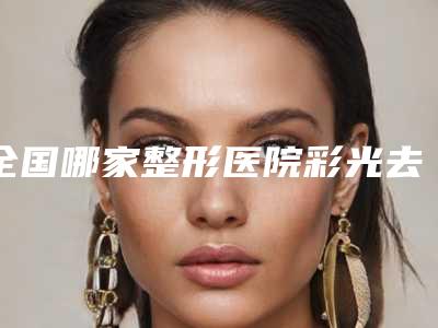 全国哪家整形医院彩光去皱纹好：彩光去皱纹医院前50佳口碑解读