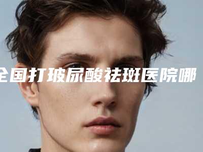 全国打玻尿酸祛斑医院哪家好:打玻尿酸祛斑医院top50新榜单发布