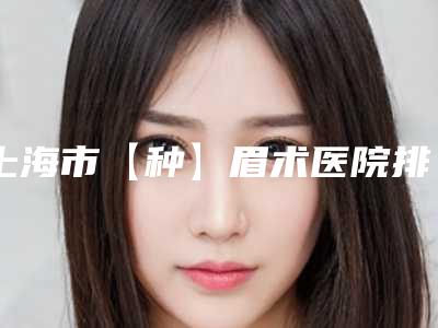 上海市【种】眉术医院排行榜十强哪几家可靠(上海市【种】眉术整形医院)