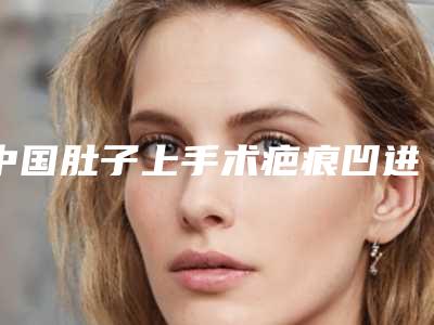 中国肚子上手术疤痕凹进去医院哪家好：肚子上手术疤痕凹进去医院前50佳哪家有名气