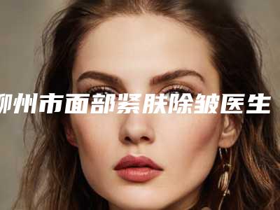 柳州市面部紧肤除皱医生排名榜前五名单哪个好-柳州市面部紧肤除皱医生