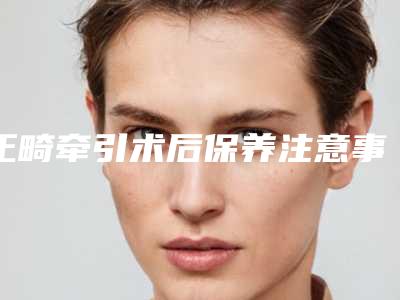 正畸牵引术后保养注意事项,正畸牵引术后护理常识有哪些