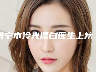 济宁市冷光漂白医生上榜名单前十位实力之选-济宁市高志庆口腔医生
