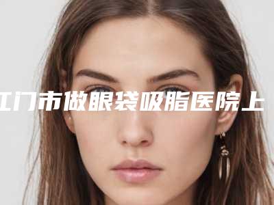 江门市做眼袋吸脂医院上榜清单前十位全新大盘点-江门市蓬江梦想医疗美容门诊部性价比爆表