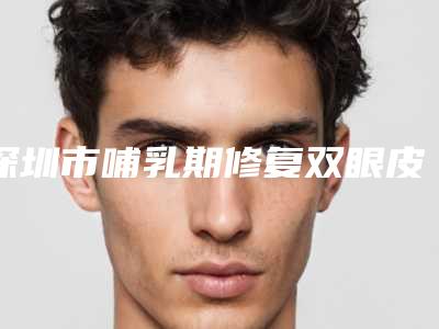 深圳市哺乳期修复双眼皮收费标准项目全新一览(哺乳期修复双眼皮均价为:10587元)