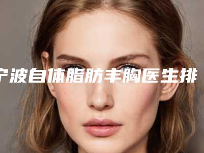 宁波自体脂肪丰胸医生排名及整形案例成果展示:专家实力与专业水平的完美结合!