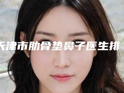 天津市肋骨垫鼻子医生排行前十位2025版发布-天津市肋骨垫鼻子医生