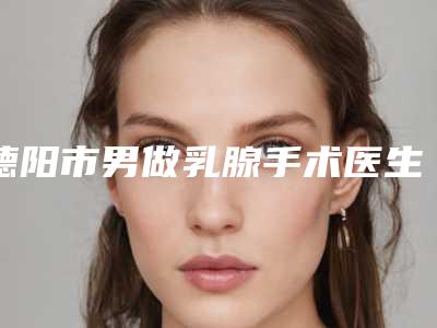 德阳市男做乳腺手术医生排名前十实力医生筛选（刘海波医生实力亮点多）