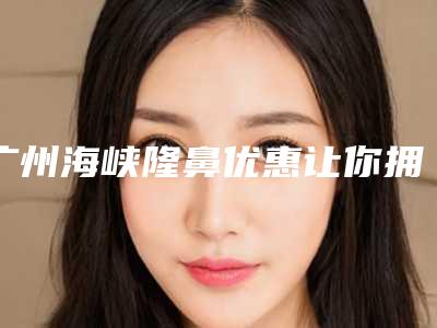 广州海峡隆鼻优惠让你拥有高挺鼻子不是梦(广州海峡整形医院隆鼻)