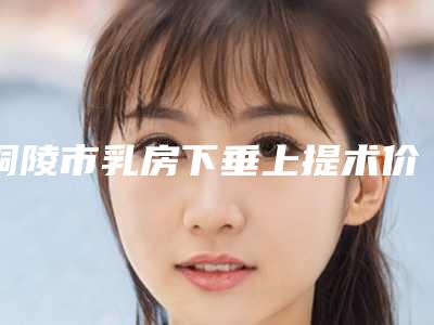 铜陵市乳房下垂上提术价格(费用)清单全新版强势曝光-均价乳房下垂上提术18970元