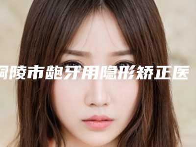 铜陵市龅牙用隐形矫正医院排名前十位已锁定(铜陵渡江口腔数字化种植矫正中心年度口碑王)