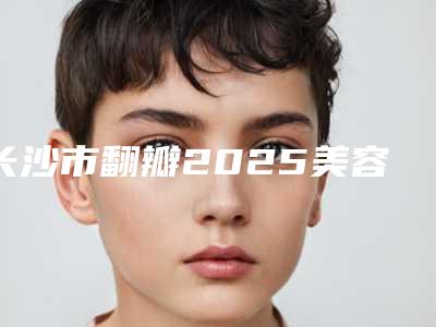 长沙市翻瓣2025美容价格表-长沙市翻瓣价格