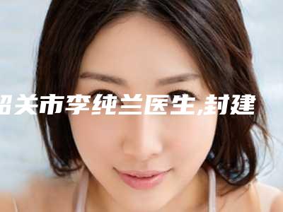 韶关市李纯兰医生,封建华医生腰腹吸脂减肥术你比较喜欢哪一个