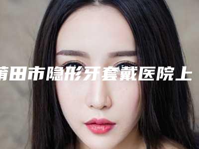 莆田市隐形牙套戴医院上榜清单前十位综合实力盘点(莆田千口百惠口腔门诊部实力口碑都不差)