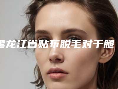 黑龙江省贴布脱毛对于腿毛医生排名前十名优先发布-王学军医生潜力股医生在此