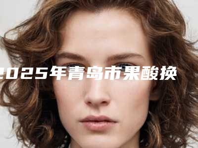 2025年青岛市果酸换肤去黄褐斑2025价格(费用)表展示(青岛市果酸换肤去黄褐斑多少钱不算贵)